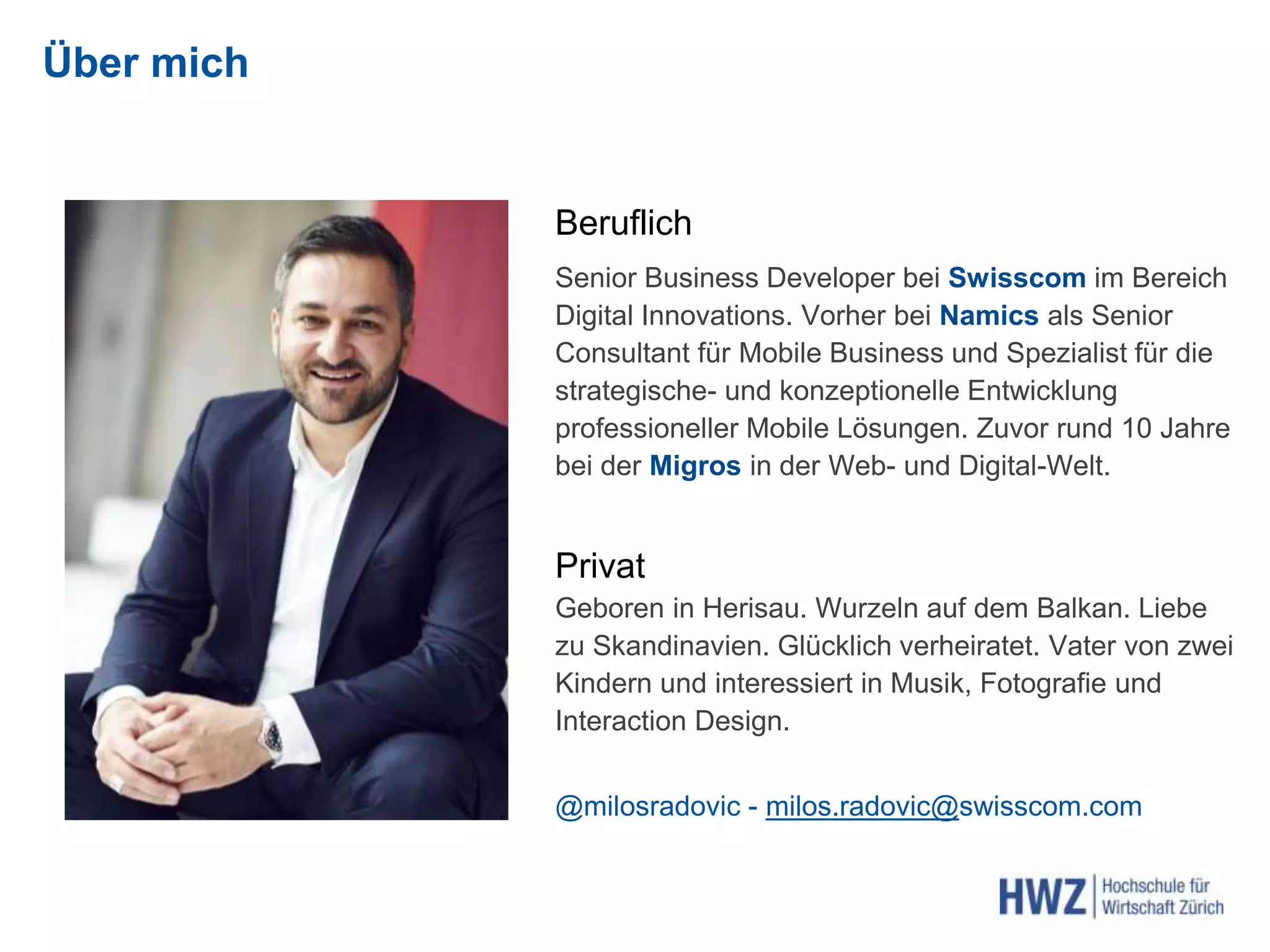 Über mich
Beruflich
Senior Business Developer bei Swisscom im Bereich
Digital Innovations. Vorher bei Namics als Senior
Consultant für Mobile Business und Spezialist für die
strategische- und konzeptionelle Entwicklung
professioneller Mobile Lösungen. Zuvor rund 10 Jahre
bei der Migros in der Web- und Digital-Welt.
Privat
Geboren in Herisau. Wurzeln auf dem Balkan. Liebe
zu Skandinavien. Glücklich verheiratet. Vater von zwei
Kindern und interessiert in Musik, Fotografie und
Interaction Design.
@milosradovic - milos.radovic@swisscom.com
 