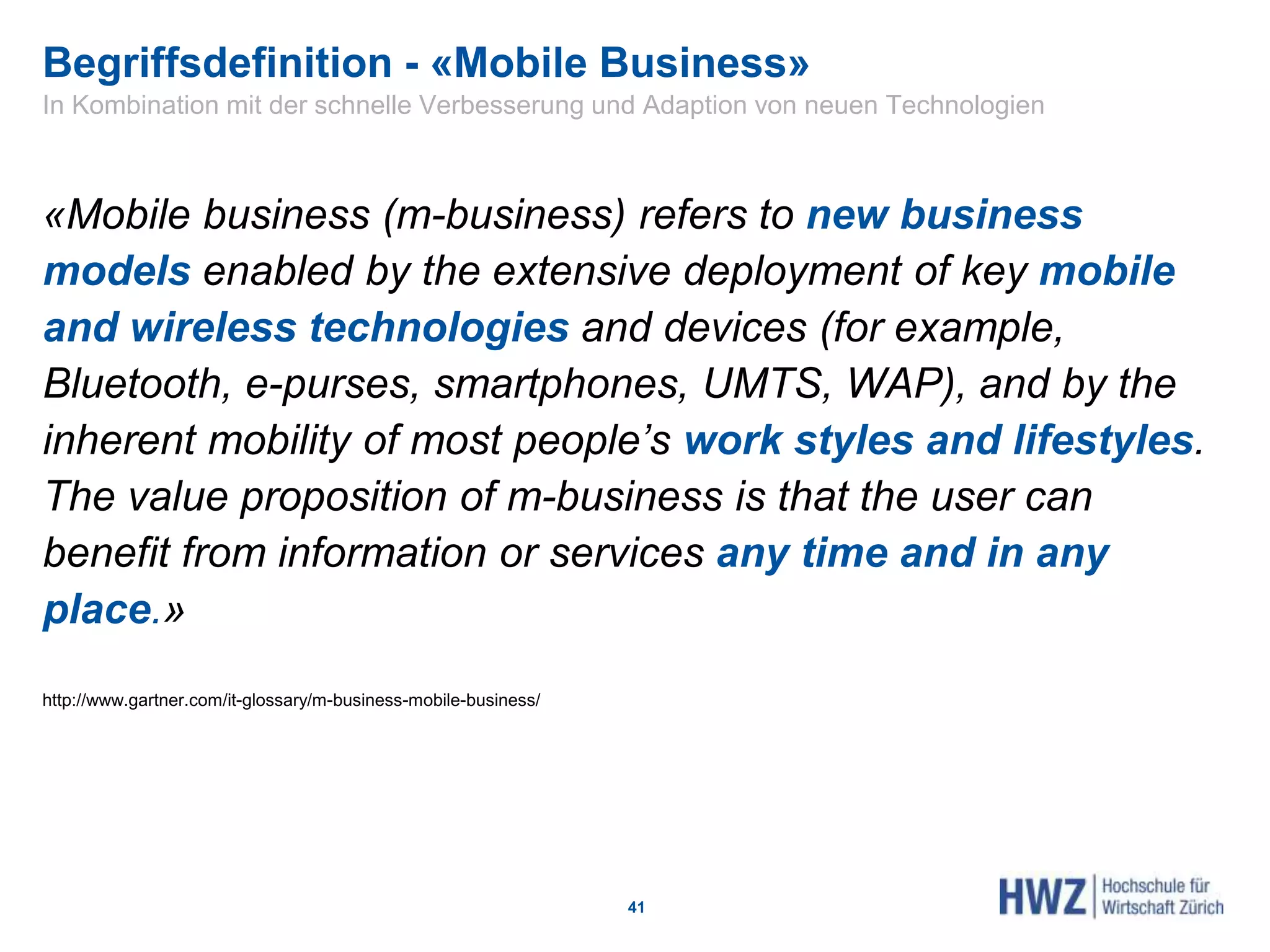 Begriffsdefinition - «Mobile Business»
«Mobile business (m-business) refers to new business
models enabled by the extensive deployment of key mobile
and wireless technologies and devices (for example,
Bluetooth, e-purses, smartphones, UMTS, WAP), and by the
inherent mobility of most people’s work styles and lifestyles.
The value proposition of m-business is that the user can
benefit from information or services any time and in any
place.»
http://www.gartner.com/it-glossary/m-business-mobile-business/
41
In Kombination mit der schnelle Verbesserung und Adaption von neuen Technologien
 