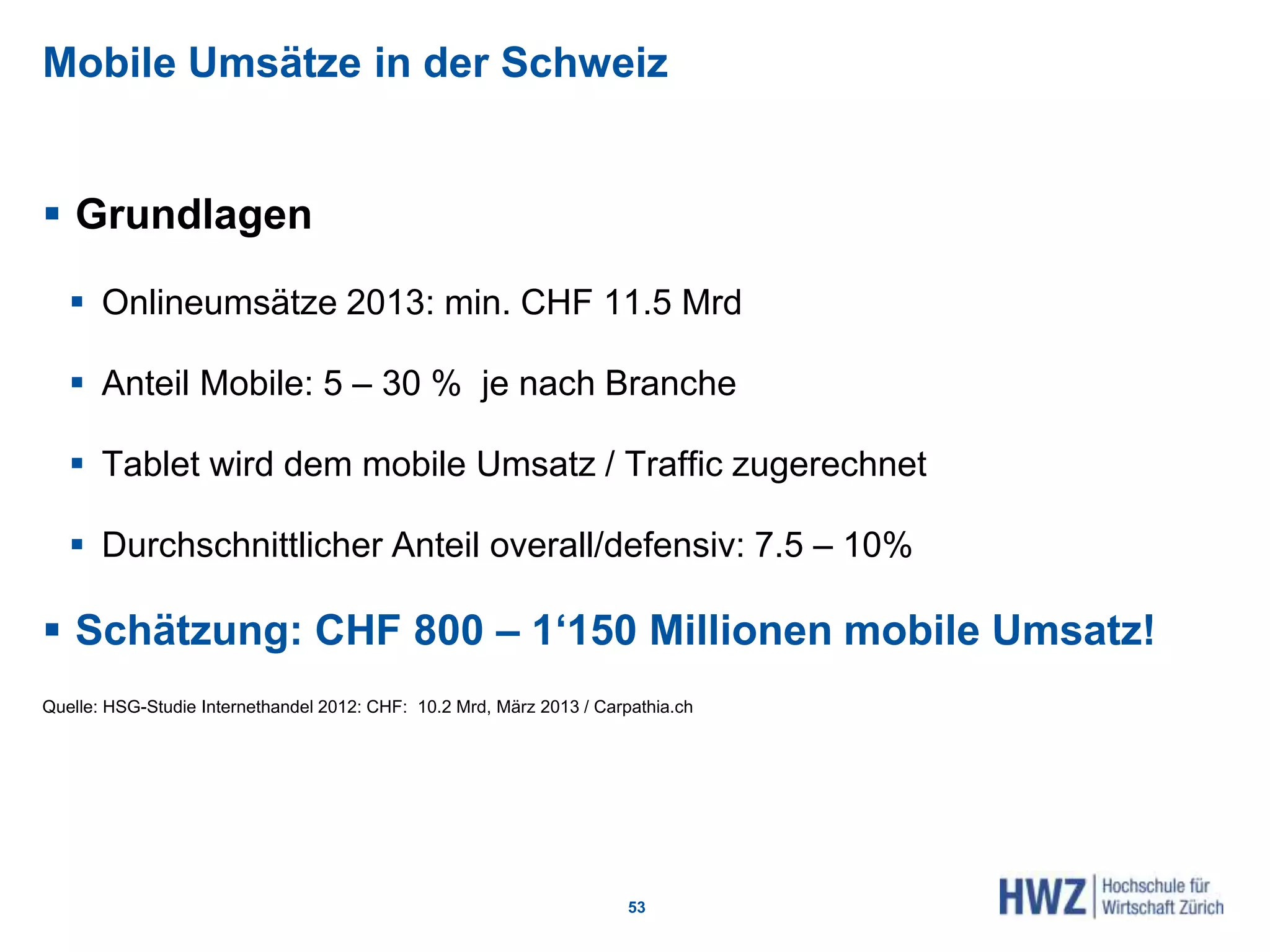Mobile Umsätze in der Schweiz
 Grundlagen
 Onlineumsätze 2013: min. CHF 11.5 Mrd
 Anteil Mobile: 5 – 30 % je nach Branche
 Tablet wird dem mobile Umsatz / Traffic zugerechnet
 Durchschnittlicher Anteil overall/defensiv: 7.5 – 10%
 Schätzung: CHF 800 – 1‘150 Millionen mobile Umsatz!
Quelle: HSG-Studie Internethandel 2012: CHF: 10.2 Mrd, März 2013 / Carpathia.ch
53
 