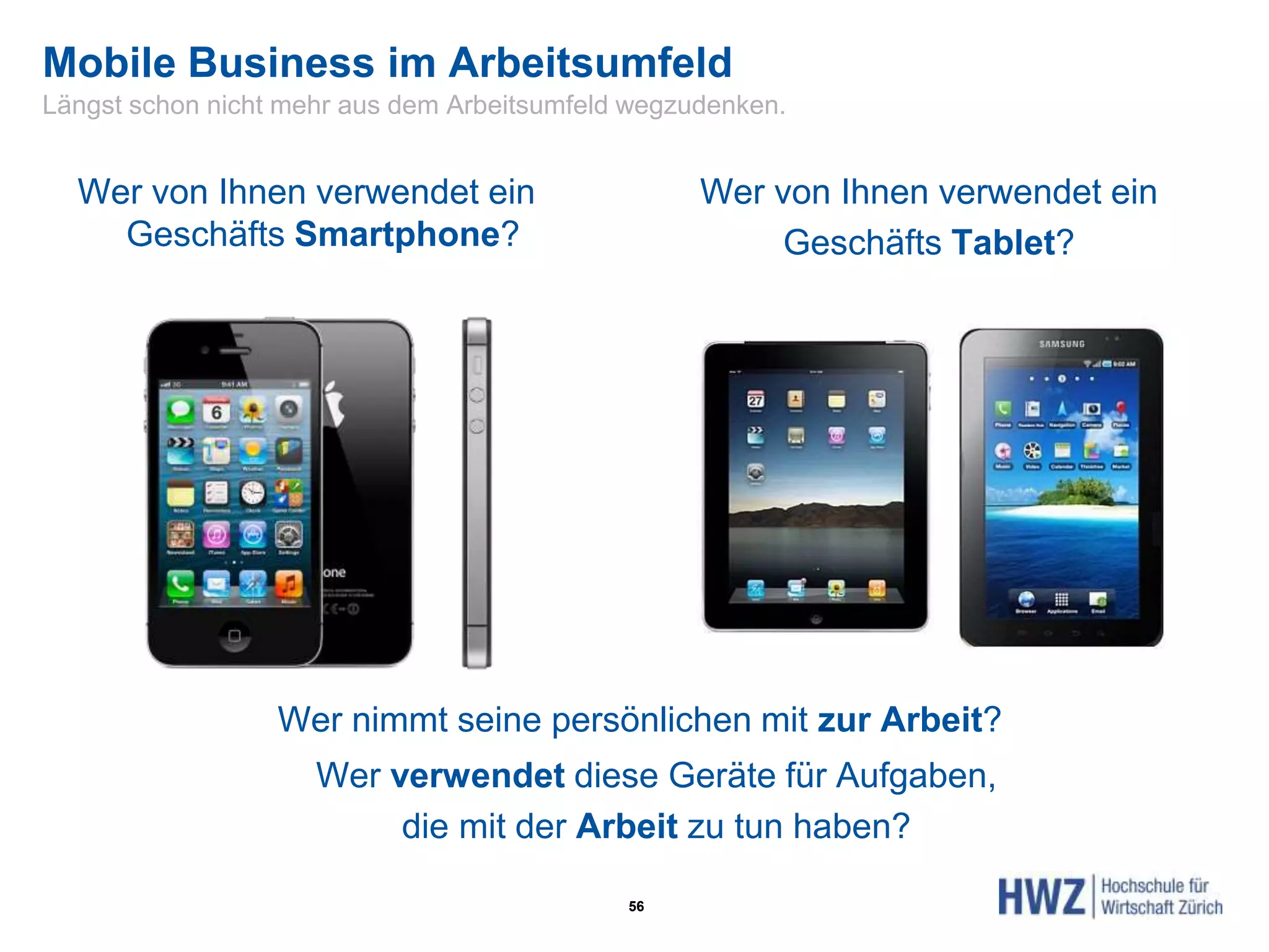 Mobile Business im Arbeitsumfeld
56
Wer von Ihnen verwendet ein
Geschäfts Smartphone?
Wer von Ihnen verwendet ein
Geschäfts Tablet?
Wer nimmt seine persönlichen mit zur Arbeit?
Wer verwendet diese Geräte für Aufgaben,
die mit der Arbeit zu tun haben?
Längst schon nicht mehr aus dem Arbeitsumfeld wegzudenken.
 