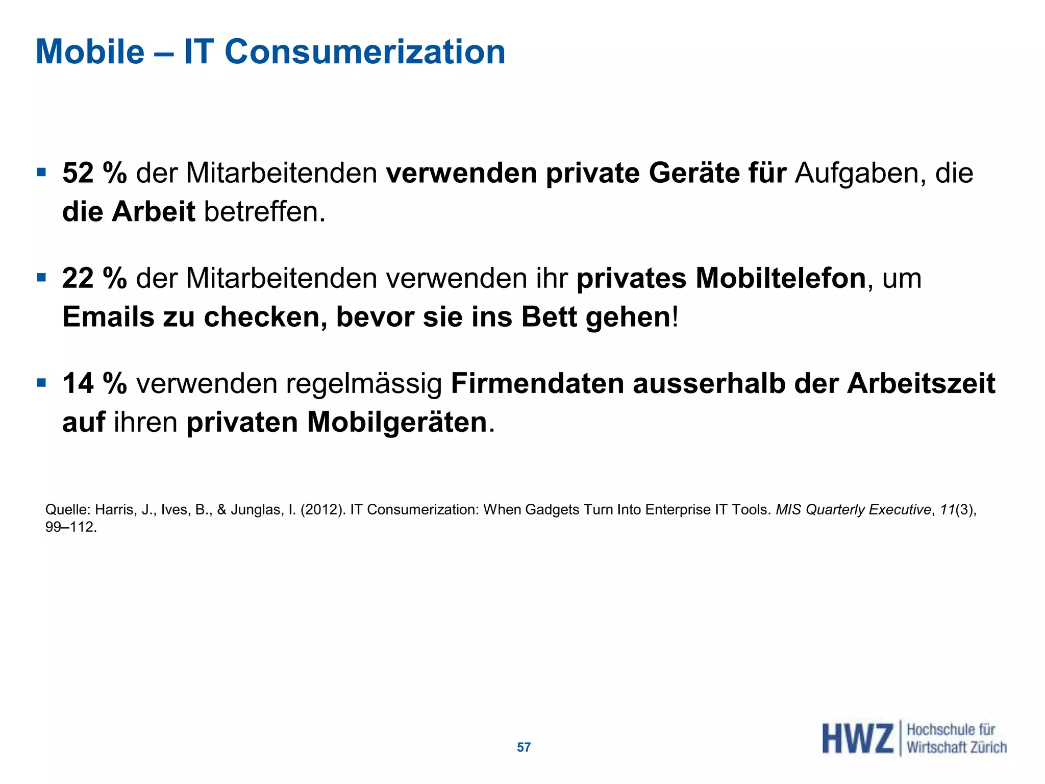Mobile – IT Consumerization
 52 % der Mitarbeitenden verwenden private Geräte für Aufgaben, die
die Arbeit betreffen.
 22 % der Mitarbeitenden verwenden ihr privates Mobiltelefon, um
Emails zu checken, bevor sie ins Bett gehen!
 14 % verwenden regelmässig Firmendaten ausserhalb der Arbeitszeit
auf ihren privaten Mobilgeräten.
57
Quelle: Harris, J., Ives, B., & Junglas, I. (2012). IT Consumerization: When Gadgets Turn Into Enterprise IT Tools. MIS Quarterly Executive, 11(3),
99–112.
 