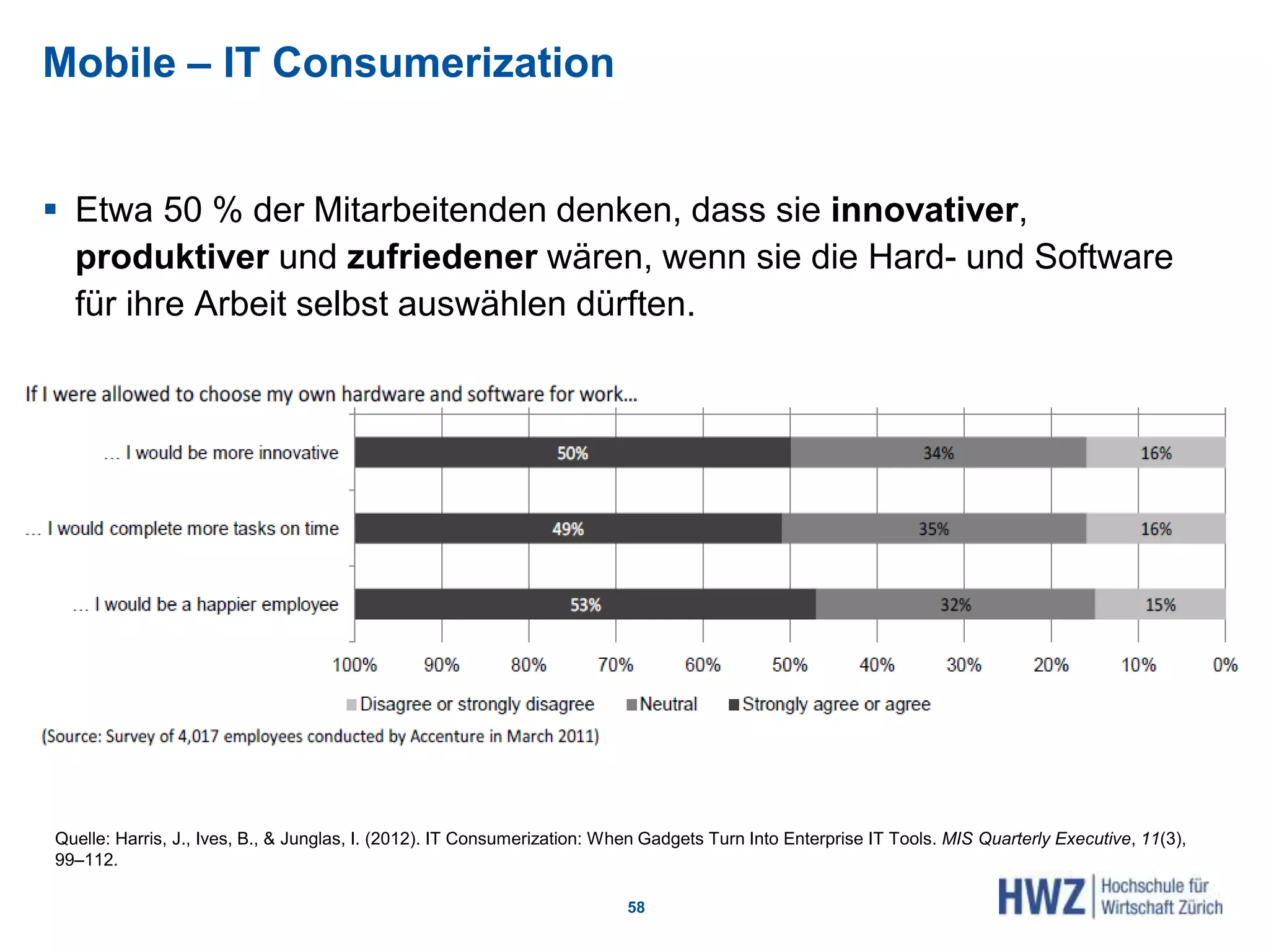 Mobile – IT Consumerization
 Etwa 50 % der Mitarbeitenden denken, dass sie innovativer,
produktiver und zufriedener wären, wenn sie die Hard- und Software
für ihre Arbeit selbst auswählen dürften.
58
Quelle: Harris, J., Ives, B., & Junglas, I. (2012). IT Consumerization: When Gadgets Turn Into Enterprise IT Tools. MIS Quarterly Executive, 11(3),
99–112.
 