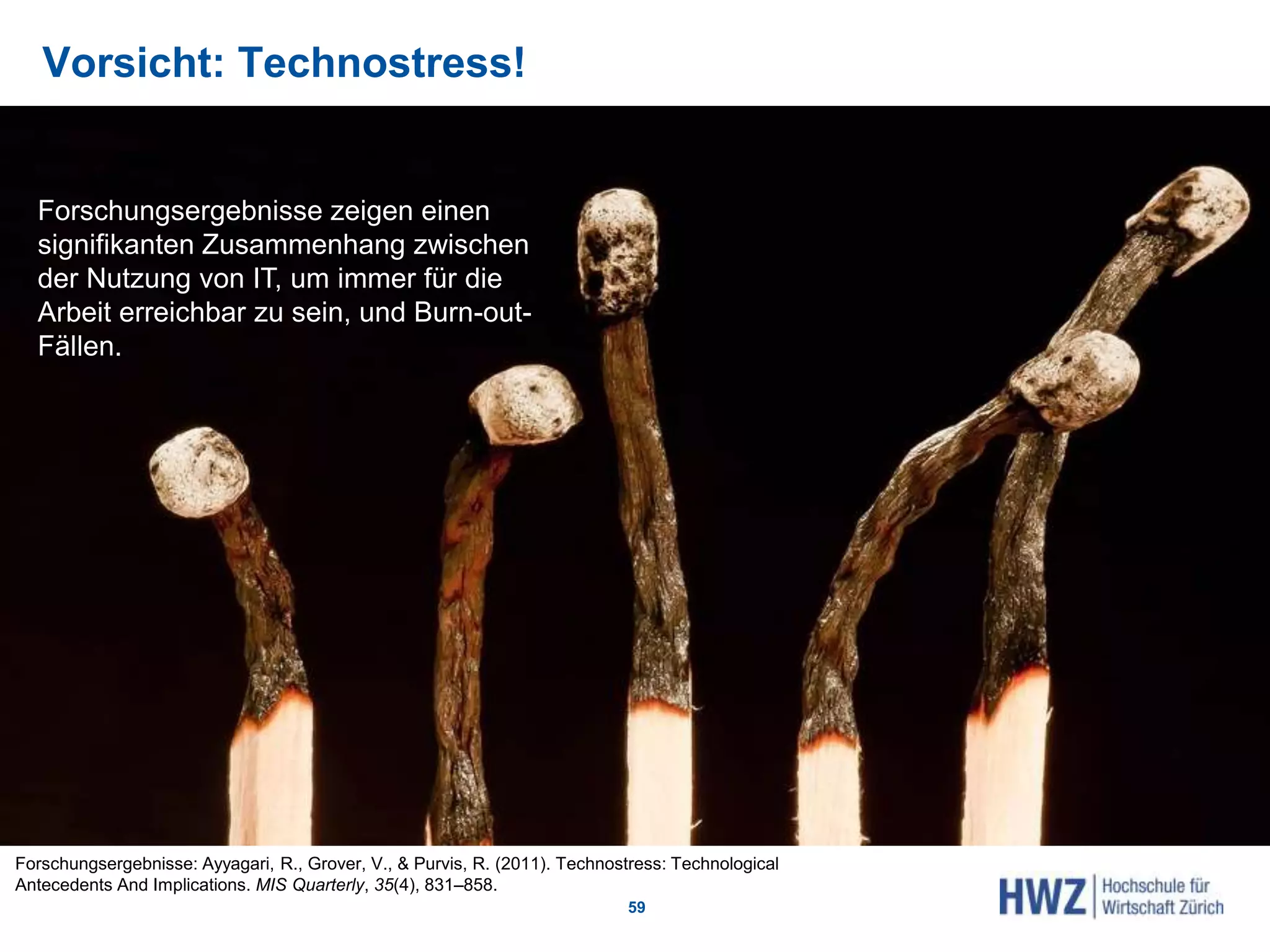 Vorsicht: Technostress!
59
Forschungsergebnisse: Ayyagari, R., Grover, V., & Purvis, R. (2011). Technostress: Technological
Antecedents And Implications. MIS Quarterly, 35(4), 831–858.
Forschungsergebnisse zeigen einen
signifikanten Zusammenhang zwischen
der Nutzung von IT, um immer für die
Arbeit erreichbar zu sein, und Burn-out-
Fällen.
 