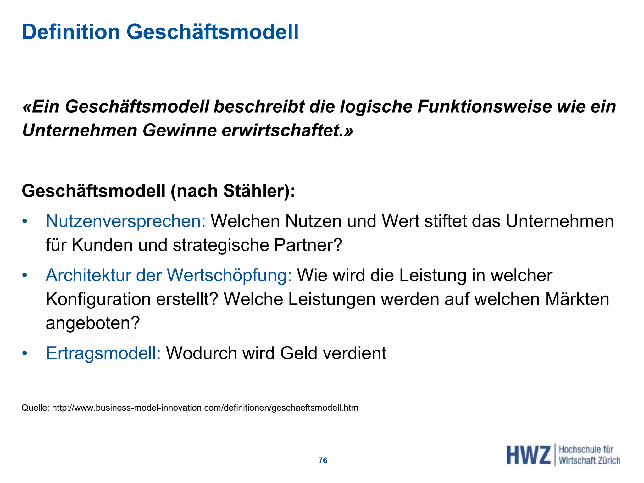 Definition Geschäftsmodell
«Ein Geschäftsmodell beschreibt die logische Funktionsweise wie ein
Unternehmen Gewinne erwirtschaftet.»
Geschäftsmodell (nach Stähler):
• Nutzenversprechen: Welchen Nutzen und Wert stiftet das Unternehmen
für Kunden und strategische Partner?
• Architektur der Wertschöpfung: Wie wird die Leistung in welcher
Konfiguration erstellt? Welche Leistungen werden auf welchen Märkten
angeboten?
• Ertragsmodell: Wodurch wird Geld verdient
Quelle: http://www.business-model-innovation.com/definitionen/geschaeftsmodell.htm
76
 