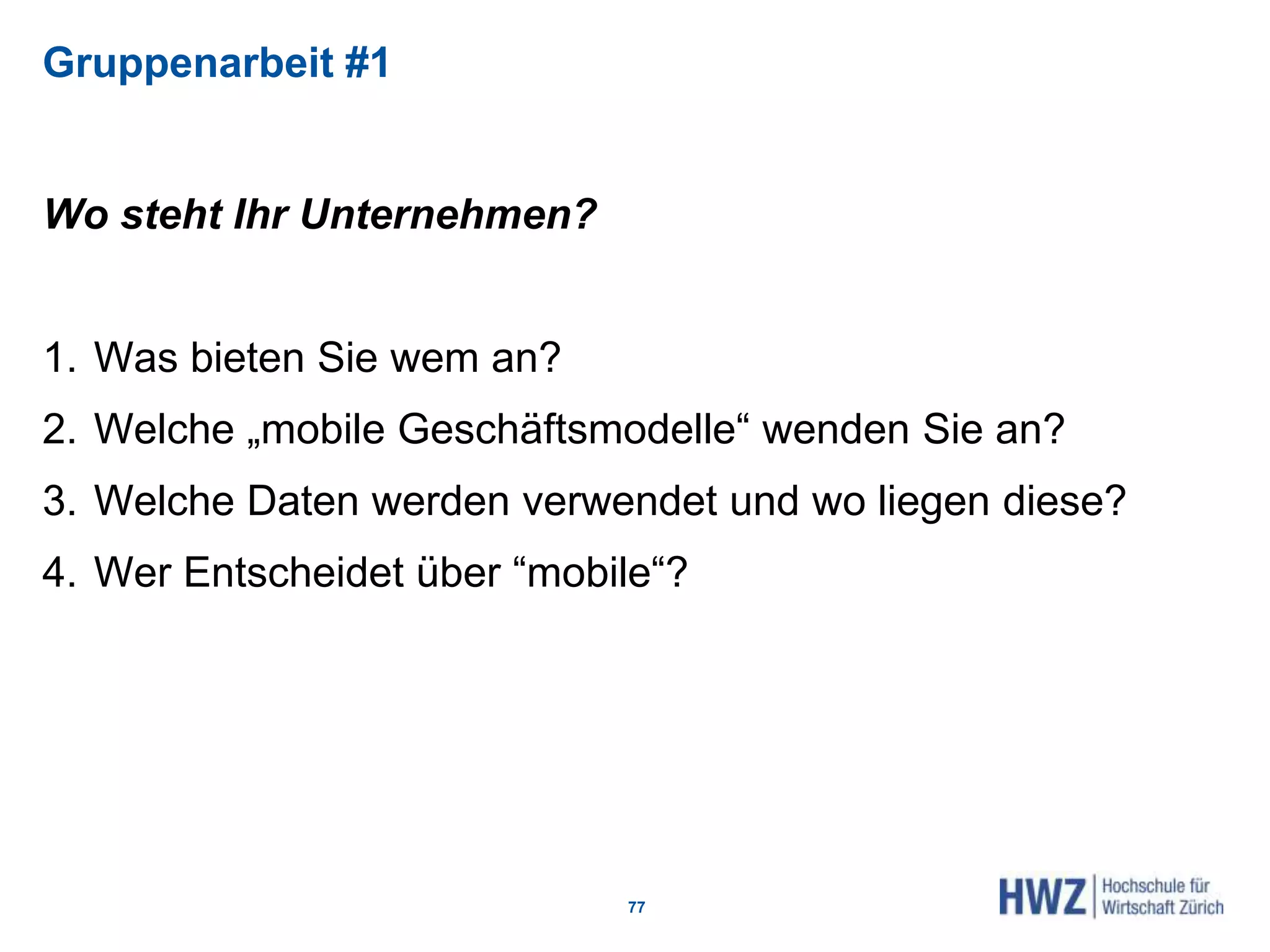 Gruppenarbeit #1
Wo steht Ihr Unternehmen?
1. Was bieten Sie wem an?
2. Welche „mobile Geschäftsmodelle“ wenden Sie an?
3. Welche Daten werden verwendet und wo liegen diese?
4. Wer Entscheidet über “mobile“?
77
 