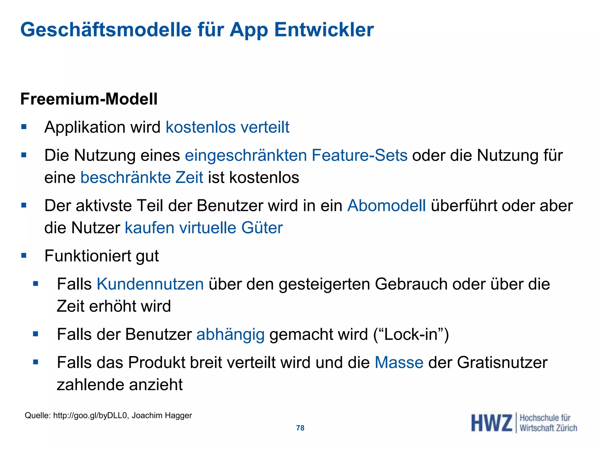 Geschäftsmodelle für App Entwickler
Freemium-Modell
 Applikation wird kostenlos verteilt
 Die Nutzung eines eingeschränkten Feature-Sets oder die Nutzung für
eine beschränkte Zeit ist kostenlos
 Der aktivste Teil der Benutzer wird in ein Abomodell überführt oder aber
die Nutzer kaufen virtuelle Güter
 Funktioniert gut
 Falls Kundennutzen über den gesteigerten Gebrauch oder über die
Zeit erhöht wird
 Falls der Benutzer abhängig gemacht wird (“Lock-in”)
 Falls das Produkt breit verteilt wird und die Masse der Gratisnutzer
zahlende anzieht
78
Quelle: http://goo.gl/byDLL0, Joachim Hagger
 