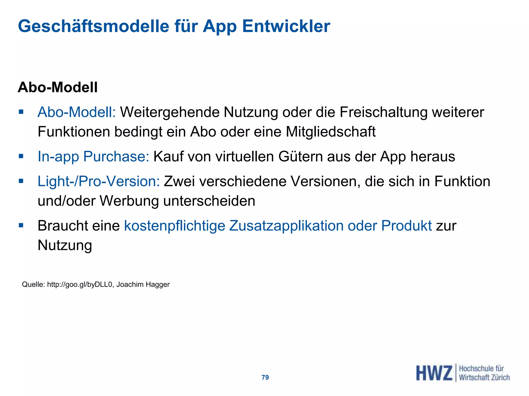 Geschäftsmodelle für App Entwickler
Abo-Modell
 Abo-Modell: Weitergehende Nutzung oder die Freischaltung weiterer
Funktionen bedingt ein Abo oder eine Mitgliedschaft
 In-app Purchase: Kauf von virtuellen Gütern aus der App heraus
 Light-/Pro-Version: Zwei verschiedene Versionen, die sich in Funktion
und/oder Werbung unterscheiden
 Braucht eine kostenpflichtige Zusatzapplikation oder Produkt zur
Nutzung
79
Quelle: http://goo.gl/byDLL0, Joachim Hagger
 