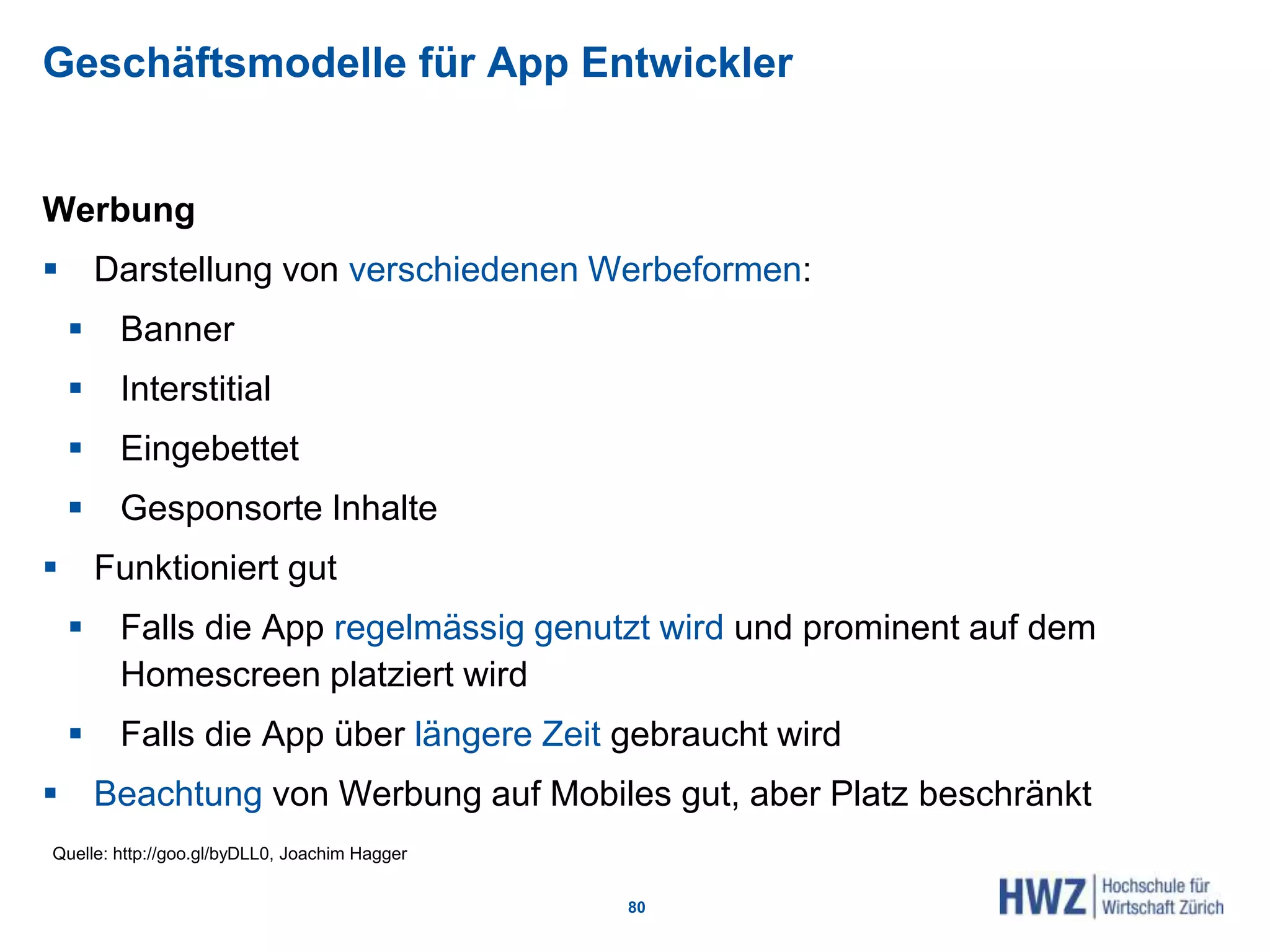 Geschäftsmodelle für App Entwickler
Werbung
 Darstellung von verschiedenen Werbeformen:
 Banner
 Interstitial
 Eingebettet
 Gesponsorte Inhalte
 Funktioniert gut
 Falls die App regelmässig genutzt wird und prominent auf dem
Homescreen platziert wird
 Falls die App über längere Zeit gebraucht wird
 Beachtung von Werbung auf Mobiles gut, aber Platz beschränkt
80
Quelle: http://goo.gl/byDLL0, Joachim Hagger
 