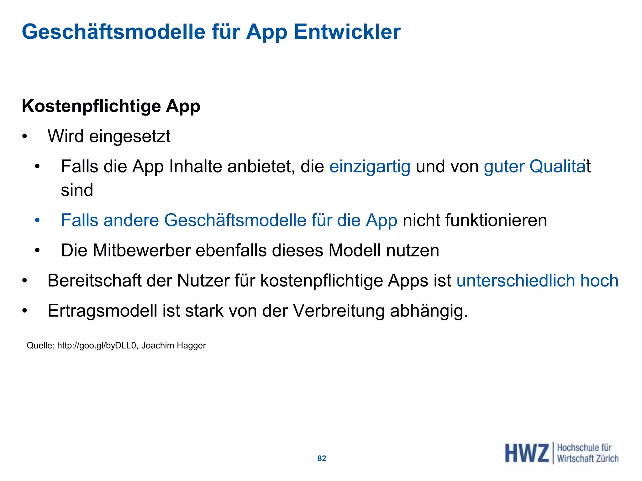 Geschäftsmodelle für App Entwickler
Kostenpflichtige App
• Wird eingesetzt
• Falls die App Inhalte anbietet, die einzigartig und von guter Qualität
sind
• Falls andere Geschäftsmodelle für die App nicht funktionieren
• Die Mitbewerber ebenfalls dieses Modell nutzen
• Bereitschaft der Nutzer für kostenpflichtige Apps ist unterschiedlich hoch
• Ertragsmodell ist stark von der Verbreitung abhängig.
82
Quelle: http://goo.gl/byDLL0, Joachim Hagger
 
