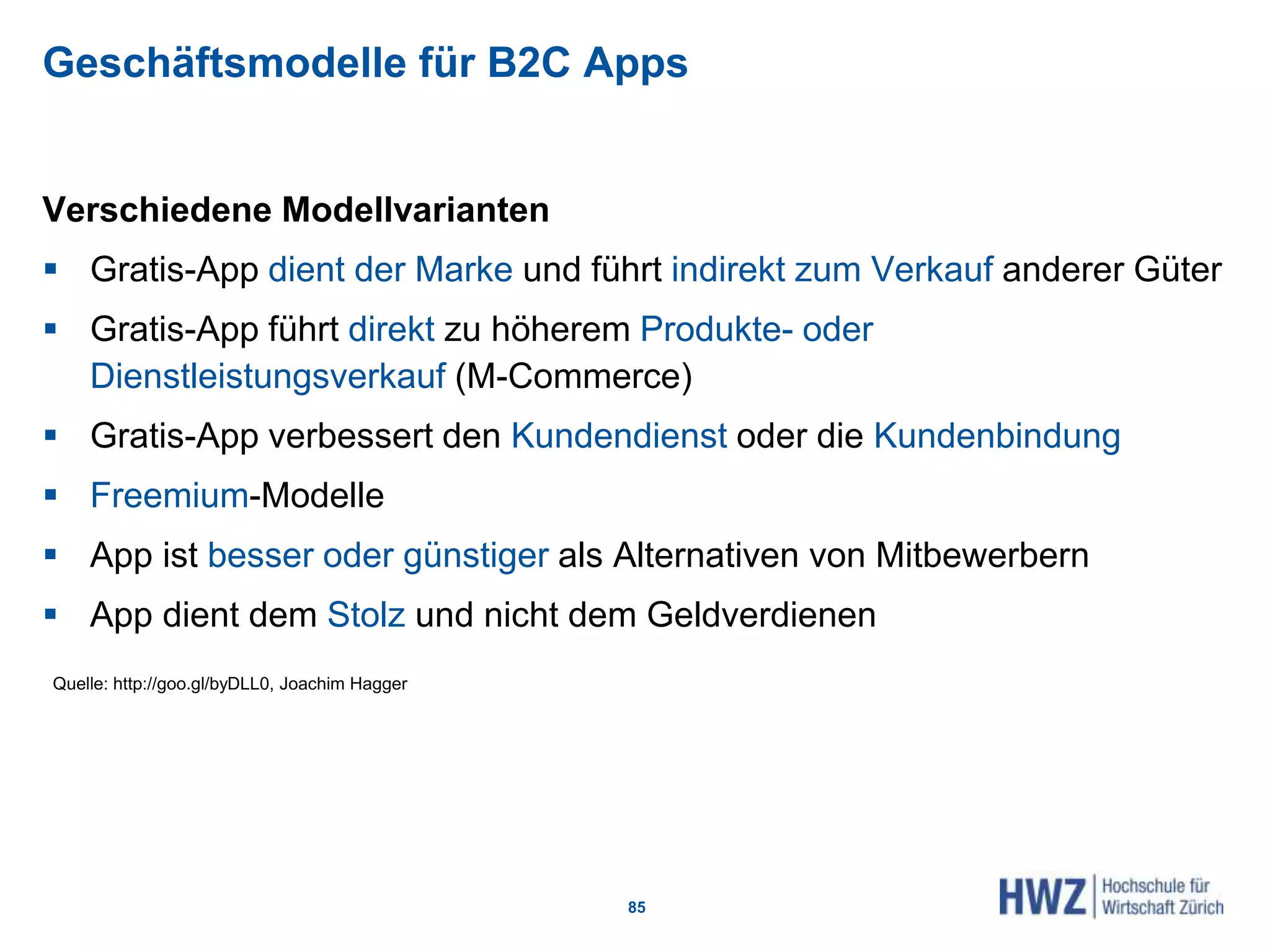 Geschäftsmodelle für B2C Apps
Verschiedene Modellvarianten
 Gratis-App dient der Marke und führt indirekt zum Verkauf anderer Güter
 Gratis-App führt direkt zu höherem Produkte- oder
Dienstleistungsverkauf (M-Commerce)
 Gratis-App verbessert den Kundendienst oder die Kundenbindung
 Freemium-Modelle
 App ist besser oder günstiger als Alternativen von Mitbewerbern
 App dient dem Stolz und nicht dem Geldverdienen
85
Quelle: http://goo.gl/byDLL0, Joachim Hagger
 