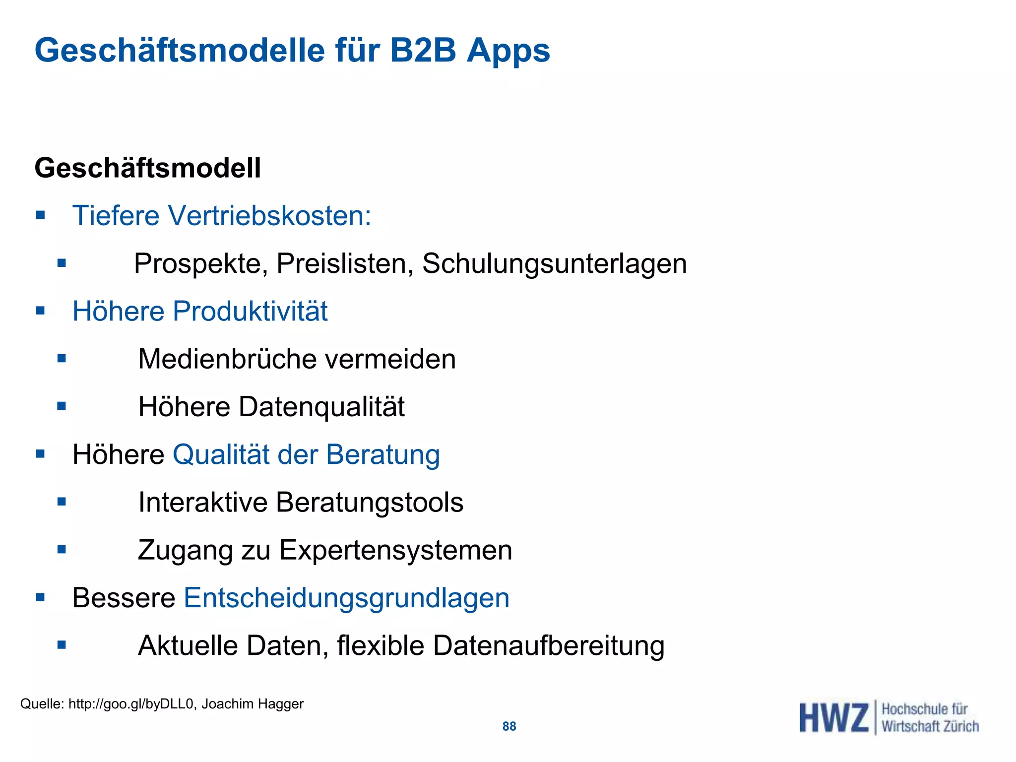Geschäftsmodelle für B2B Apps
Geschäftsmodell
 Tiefere Vertriebskosten:
 Prospekte, Preislisten, Schulungsunterlagen
 Höhere Produktivität
 Medienbrüche vermeiden
 Höhere Datenqualität
 Höhere Qualität der Beratung
 Interaktive Beratungstools
 Zugang zu Expertensystemen
 Bessere Entscheidungsgrundlagen
 Aktuelle Daten, flexible Datenaufbereitung
88
Quelle: http://goo.gl/byDLL0, Joachim Hagger
 