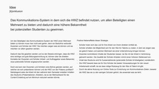 Das Kommunikations-System in dem sich die HWZ befindet nutzen, um allen Beteiligten einen 
Mehrwert zu bieten und dadurch eine höhere Bekanntheit 
bei potenziellen Studenten zu gewinnen. 
Positive Nebeneffekte dieser Strategie: 
- Schüler holen sich das Lob für Ihre Arbeit von ihrem direkten Umfeld ab. 
- Schüler erhalten die Möglichkeit sich für den War-for-Talents zu rüsten, in dem sie zeigen was 
sie gelernt haben und welchen Mehrwert sie einer Unternehmung bringen können. 
- Dozenten kontrollieren Inhalte der Studenten besser, da Sie mit der Arbeit in Verbindung 
gebracht werden. Die Qualität der Schüler-Arbeiten nimmt einen höheren Stellenwert ein. 
- Inhalt des Studiums wird für Aussenstehende (potenzielle Schüler & Arbeitgeber) verständlich. 
- Die HWZ beweist dass sie für Ihre Schüler die besten Voraussetzungen für den neuen 
Arbeitsmarkt schafft, da sie dass nötige Rüstzeug für den War-of-Talent mit gibt. 
- Durch die aktive Nutzung von Online-Tools zur Erreichung von Kommunikativen-Zielen, beweist 
die HWZ das sie zu den wenigen Schulen gehört, die anwendet was sie lehrt. 
Idee 
[k]onklusion 
Um den Beteiligten des Kommunikations-System der HWZ einen Mehrwert 
bieten zu können muss man nicht weit gehen, denn ein Bedürfnis verbindet 
Dozenten und Schüler der HWZ: Sie möchten zeigen was sie können und sie 
möchten vor allem gesehen werden. 
Dadurch das Sie gesehen werden und so den Beweis erbringen, dass die HWZ 
eine wichtige und gute Bildungseinrichtung ist, können über die direkten 
Kontakte der Dozenten und Schüler (Arbeit- und Auftraggeber sowie Bekannte) 
neue potenzielle Schüler angesprochen werden. 
Doch wie kann den Dozenten und Schülern eine Bühne geboten werden, auf 
welcher sie sich präsentieren können und die HWZ von der Präsenz profitiert? 
Naheliegend wäre die Arbeit mit den während dem Semester erstellen Inhalten 
des Studiums (Präsentationen, Arbeiten), da so der Mehraufwand für die 
Content Erstellung auf ein Minimum reduziert werden könnte. 
 