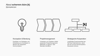 About scherrers büro [k] 
[k]ompetenzen 
Strategische Kooperation 
Langfristige Zusammenarbeit als 
Teil Ihres Unternehmens, damit 
Sie sich auf Ihre Kernkompetenz 
fokussieren können. 
Projektmanagement 
Umsetzten von Projekten mittels 
passender Projektmanagement- 
Methoden im Agentur- oder 
Mandats-Verhältnis. 
Konzeption & Beratung 
Erarbeiten von Strategien und 
Entwicklung von Konzepten im 
Bereich der Integrierten 
Kommunikation. 
 