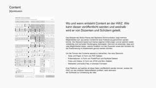 Wo und wann entsteht Content an der HWZ. Wie 
kann dieser veröffentlicht werden und weshalb 
wird er von Dozenten und Schülern geteilt. 
Das Beispiel des Modul-Planes des Bachelors Kommunikation zeigt mehrere 
Möglichkeiten auf, aus denen Content für eine Publizierung genommen werden 
könnte. Die Übersicht basiert auf meinen eigenen Erfahrungen und ist natürlich weder 
vollständig noch auf jeden Studiengang übertragbar. Dennoch ist erkennbar, dass sich 
viele Möglichkeiten bieten, welche Inhaltlich von den Dozenten sowie den Schülern für 
die Positionierung im Arbeitsmarkt genutzt werden könnten. 
Um die Formen des Contents separat zu betrachten, hier eine Übersicht: 
- Texte und Paper, in Form von PDF-Dateien 
- Präsentationen, in Form von PowerPoint und KeyNote-Dateien 
- Fotos und Videos, in Form von JPGS und Mov.-Dateien 
- Webseiten und Audio-Files, in diversen Formaten 
Eine Plattform, auf welcher all diese Daten veröffentlicht werden können, sodass die 
HWZ von den erklärten Nebeneffekten profitiert, wäre demnach 
der Schlüssel zur Umsetzung der Idee. 
Content 
[k]onklusion 
[ ][ ] 
[ ] 
[ ] 
[ ] 
[ ] 
[ ][ ] 
[ ][ ] 
[ ] 
[ ] 
 