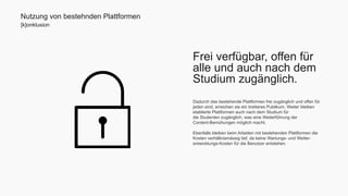 Frei verfügbar, offen für 
alle und auch nach dem 
Studium zugänglich. 
Dadurch das bestehende Plattformen frei zugänglich und offen für 
jeden sind, erreichen sie ein breiteres Publikum. Weiter bleiben 
etablierte Plattformen auch nach dem Studium für 
die Studenten zugänglich, was eine Weiterführung der 
Content-Bemühungen möglich macht. 
Ebenfalls bleiben beim Arbeiten mit bestehenden Plattformen die 
Kosten verhältnismässig tief, da keine Wartungs- und Weiter-entwicklungs- 
Kosten für die Benutzer entstehen. 
Nutzung von bestehnden Plattformen 
[k]onklusion 
 