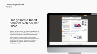 Umsetzungsbeispiel 
[k]onzept 
Der gesamte Inhalt 
befindet sich bei der 
HWZ. 
Dadurch das der UpLoad der Daten (in diesem Fall der 
Präsentation) durch die HWZ vorgenommen wurde, ist 
immer ersichtlich wo die Präsentation erstellt wurde. 
Das so erreichte Content-Branding nütz vor allem 
dann, wenn der Content durch die Ersteller (Dozenten 
und Schüler) auf anderen Netzwerken geteilt wird. 
Netzwerken wie LinkedIn (Anfangs-Slide) oder 
Facebook und Xing. 
 