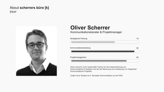 [k]opf 
Strategische Planung 
Kommunikationsberatung 
Projektmanagement 
Oliver Scherrer ist Ihr potenzieller Partner für die Implementierung von 
Kommunikations-Prozessen und bei der Betreuung und Umsetzung von integrierten 
Kommunikations-Projekten. 
Zudem ist er Student im 6. Semester Kommunikation an der HWZ. 
70 
90 
80 
About scherrers büro [k] 
Oliver Scherrer 
Kommunikationsberater & Projektmanager 
 