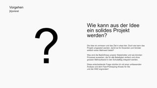 Wie kann aus der Idee 
ein solides Projekt 
werden? 
Die Idee ist umrissen und das Ziel in etwa klar. Doch wie kann das 
Projekt umgesetzt werden, damit es für Dozenten und Schüler 
wirklich einen Mehrwert bietet? 
Was sind die Bedürfnisse unserer Stakeholder und wie könnten 
Prozesse aussehen, die für alle Beteiligten einfach und ohne 
grossen Mehraufwand in den Schulalltag integriert werden. 
Diese entscheidende Frage möchte ich mit einer umfassenden 
Analyse und dem Fast-Prototyping-Ansatz für Sie 
und die HWZ ergründen! 
Vorgehen 
[k]onkret 
 