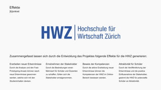 Effekte 
[k]onkret 
Zusammengefasst lassen sich durch die Entwicklung des Projektes folgende Effekte für die HWZ generieren: 
Attraktivität für Schüler 
Durch die Veröffentlichung der 
Erkenntnisse und die positive 
Einflussnahme der Stakeholder, 
gewinnt die HWZ für potenzielle 
Schüler an Attraktivität. 
Beweis der Kompetenzen 
Durch die aktive Erarbeitung neuer 
Erkenntnisse können die 
Kompetenzen der HWZ im Online- 
Bereich bewiesen werden. 
Ernstnehmen der Stakeholder 
Durch die Bestrebungen einen 
Mehrwert für Schüler und Dozenten 
zu schaffen, fühlen sich die 
Stakeholder ernstgenommen. 
Erarbeiten neuer Erkenntnisse 
Durch die Analyse und den Fast- 
Prototyping-Ansatz können rasch 
neue Erkenntnisse gewonnen 
werden, welche sich mit den 
Studieninhalten decken. 
 