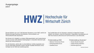 Ausgangslage 
[k]lient 
Derzeit befinden sich rund 1’200 Bachelor-Studenten an der HWZ, welche die 
Studienrichtungen Business Administration, Kommunikation und 
Wirtschaftsinformatik absolvieren. 
Die Schule ist im Vergleich zu anderen Bildungsanbietern sehr kostenintensiv 
und da es immer mehr ähnliche Studiengänge in verwandten Bereichen gibt, 
wächst der Konkurrenzdruck. 
Für die Studenten, welche alle im wirtschaftlichen Umfeld eingebettet sind, 
und für potenzielle Studenten werden deshalb Qualitäts-Standards immer 
wichtiger bei der Wahl des Ausbildungsortes. 
Die Qualität lässt sich für Studenten unbewsst an folgenden Punkten 
erleben und messen: Unterricht (Dozenten), Organisation (Schulleitung) und 
Wert des Studiums (Renomee der Fachhochschule in der Wirtschaft). 
Problemstellung Studenten* 
- Grosse Studien-Auswahl 
- Unklare Nutzen-Definition 
- Anforderungs-Druck 
Problemstellung HWZ 
- Stärkerer Konkurrenz-Druck 
- Aufmerksamkeits-Druck 
- Qualitäts-Druck 
*potentielle Studenten 
 