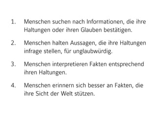 1. Menschen suchen nach Informationen, die ihre
Haltungen oder ihren Glauben bestätigen.
2. Menschen halten Aussagen, die ihre Haltungen
infrage stellen, für unglaubwürdig.
3. Menschen interpretieren Fakten entsprechend
ihren Haltungen.
4. Menschen erinnern sich besser an Fakten, die
ihre Sicht der Welt stützen.
 