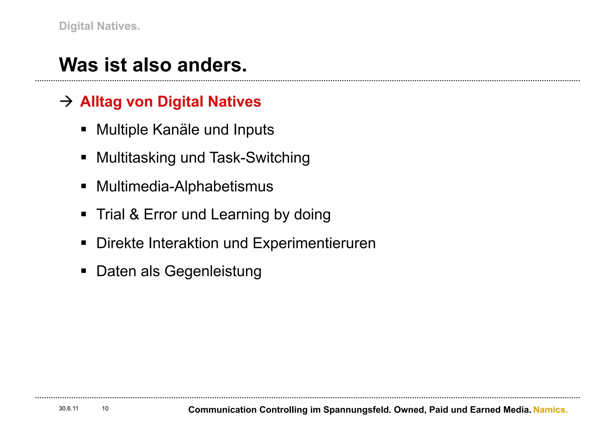 Digital Natives.


Was ist also anders.
à  Alltag von Digital Natives
          §  Multiple Kanäle und Inputs
          §  Multitasking und Task-Switching
          §  Multimedia-Alphabetismus
          §  Trial & Error und Learning by doing
          §  Direkte Interaktion und Experimentieruren
          §  Daten als Gegenleistung




30.6.11      10           Communication Controlling im Spannungsfeld. Owned, Paid und Earned Media. Namics.
 