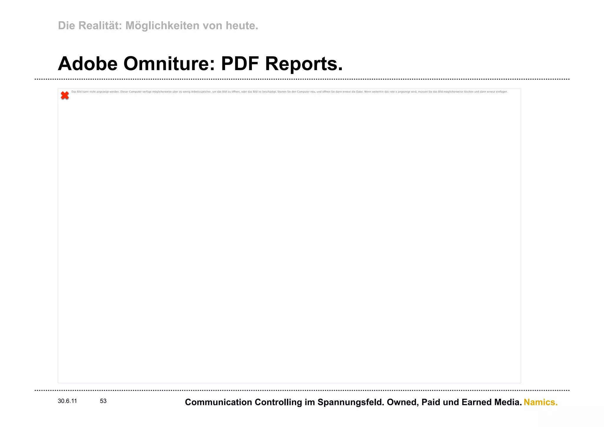 Die Realität: Möglichkeiten von heute.


Adobe Omniture: PDF Reports.
    Das Bild kann nicht angezeigt werden. Dieser Computer verfügt möglicherweise über zu wenig Arbeitsspeicher, um das Bild zu öffnen, oder das Bild ist beschädigt. Starten Sie den Computer neu, und öffnen Sie dann erneut die Datei. Wenn weiterhin das rote x angezeigt wird, müssen Sie das Bild möglicherweise löschen und dann erneut einfügen.




30.6.11                   53                                                                Communication Controlling im Spannungsfeld. Owned, Paid und Earned Media. Namics.
 