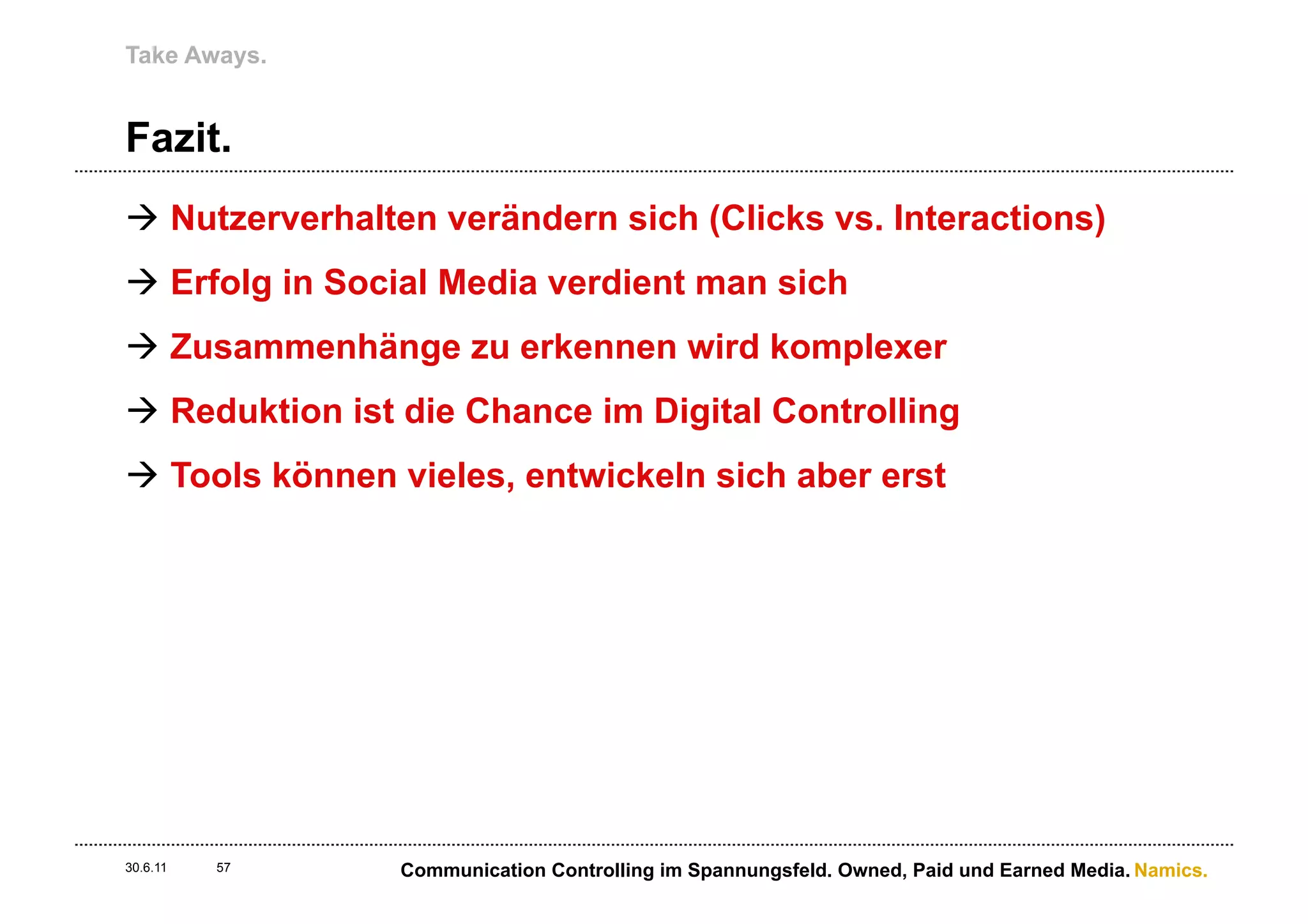 Take Aways.


Fazit.
à  Nutzerverhalten verändern sich (Clicks vs. Interactions)
à  Erfolg in Social Media verdient man sich
à  Zusammenhänge zu erkennen wird komplexer
à  Reduktion ist die Chance im Digital Controlling
à  Tools können vieles, entwickeln sich aber erst




30.6.11   57    Communication Controlling im Spannungsfeld. Owned, Paid und Earned Media. Namics.
 