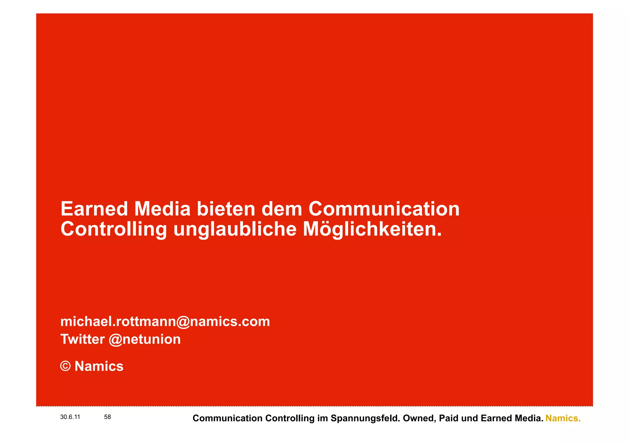 Earned Media bieten dem Communication
Controlling unglaubliche Möglichkeiten.



michael.rottmann@namics.com
Twitter @netunion
© Namics


30.6.11   58     Communication Controlling im Spannungsfeld. Owned, Paid und Earned Media. Namics.
 