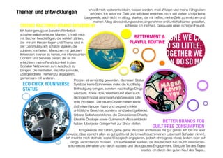 ECO CHICK YOUNIVERSE
STATUS
BETTER BRANDS FOR
GUILT FREE CONSUMPTION
BETTERMENT &
PLAYFUL ROUTINE
Protzen ist vernünftig geworden. die neuen Status
Symbole keine Spinnereien mehr, die kurzfristig
Befriedigung bringen, sondern nachhaltige Dinge
wie Skills, Know How, Weisheit und eben auch
ökologisch/sozial verantwortungsbewusste Life-
style Produkte. Die neuen Grünen haben keine
strähnigen langen Haare und ungeschminkte
unfröhliche Gesichter, sondern sind adrett gekleidet.
Urbane Selbstverwirklicher, die Convenience Charity,
Lifestyle Ökologie sowie Gutmensch-Abos entdeckt
haben & bei jeder Gelegenheit zur Show stellen. 

Themen und Entwicklungen
Ich will mich weiterentwickeln, besser werden, mein Wissen und meine Fähigkeiten
erhöhen. Ich setze mir Ziele und will diese erreichen. nicht still stehen und ja keine
Langeweile, auch nicht im Alltag. Marken, die mir helfen, meine Ziele zu erreichen und
meinen Alltag abwechslungsreicher, angenehmer und unterhaltsamer gestalten,
schliesse ich ins Herz. Genau wie einen richtigen Freund.

 Ich geniesse das Leben, gehe gerne shoppen und lass es mir gut gehen. Ich bin mir aber
bewusst, dass es nicht allen so gut geht und die Umwelt durch meinen Lebensstil Schaden nimmt.
Ich möchte mich deshalb sozial/ökologisch engagieren, jedoch ohne gross etwas ändern oder auf
dinge verzichten zu müssen. Ich suche lieber Marken, die das für mich tun. Durch ressourcen-
schonendes Verhalten und durch soziales und ökologisches Engagement. Die gute Tat des Tages
ersetze ich durch den guten Kauf des Tages.. 
Ich habe genug von banalen Werbebot-
schaften selbstverliebter Marken. Ich will mich
mit Sachen beschäftigen, die wirklich zählen,
die mir am Herzen liegen und Thema sind in
der Community. Ich schätze Marken, die
zuhören, mir helfen, Menschen mit gleichen
Interessen kennen zu lernen, mir interessanten
Content und Services bieten, die es mir
erleichtern meine Persönlich-keit in den
Sozialen Netzwerken zum Ausdruck zu
bringen. Die mir helfen, mich für sinnvolle,
übergeordnete Themen zu engagieren,
gemeinsam mit anderen. 
CROWD FACTORED BRAND MOVEMENT
 