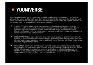 « YOUNIVERSE
im mittelpunkt stehen, selber bestimmen, ansehen in der community erhöhen..... ich bin das
zentrum der crowd und der welt. alles dreht sich um mich, ich bin das mass aller dinge. die welt
ist da, um meine wünsche zu erfüllen. damit marken meine wünsche erfüllen können, müssen sie
mir zuhören und ihre angebote auf mich massschneidern.
«  STATUS SEEKERS eines meiner zentralen bedürfnisse ist die verbesserung meines
ansehens und meiner bedeutung in meinem sozialen umfeld. ich wähle marken, die mir
anerkennung in der community sichern. direkt durch ihr image, welches durch mein
öffentliches bekenntnis für die marke auf mich ausstrahlt. und durch inhalte, mit welchen ich
mich in meinem umfeld proﬁlieren kann. 

«  CROWD FACTOR die crowd dient mir aber nicht nur als publikum, ich orientiere mich sehr
stark an ihr, denn ich muss ja schliesslich wissen, was die anderen machen, damit das, was
ich mache dann auch ankommt. zudem möchte ich immer den best möglichen deal machen
und mich möglichst smart fühlen.

«  EGONOMICS smart fühle ich mich auch, wenn ich selbst zum unternehmer werde, indem
ich produkte oder services anbiete und dafür eine gegenleistung bekomme. das gibt mir das
gefühl, teil des systems und auf der gewinner-seite zu sein. selbst etwas bewegen zu
können. und auch davon zu proﬁtieren. und, ist irgendwie ausgleichende gerechtigkeit...
marken werden zu freunden und ich zum unternehmen.
 