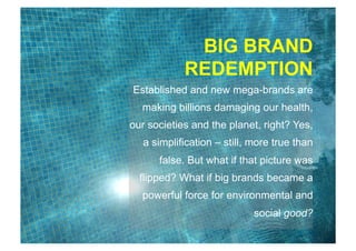 B E T T E R
B U S I N E S S
Established and new mega-brands are
making billions damaging our health,
our societies and the planet, right? Yes,
a simplification – still, more true than
false. But what if that picture was
flipped? What if big brands became a
powerful force for environmental and
social good?
BIG BRAND
REDEMPTION
 