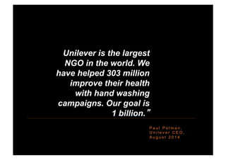 P a u l P o l m a n ,
U n i l e v e r C E O ,
A u g u s t 2 0 1 4
“Unilever is the largest
NGO in the world. We
have helped 303 million
improve their health
with hand washing
campaigns. Our goal is
1 billion.”
 