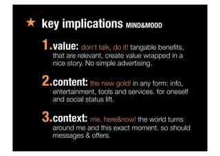«  key implications MIND&MOOD
1. value: don‘t talk, do it! tangable beneﬁts,
that are relevant, create value wrapped in a
nice story. No simple advertising.
2. content: the new gold! in any form: info,
entertainment, tools and services. for oneself
and social status lift.
3. context: me, here&now! the world turns
around me and this exact moment. so should
messages & offers.
 