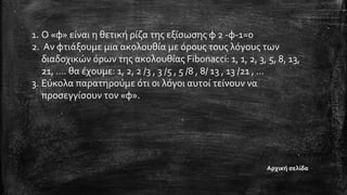 1. Ο «φ» είναι η θετική ρίζα της εξίσωσης φ 2 -φ-1=0
2. Αν φτιάξουμε μια ακολουθία με όρους τους λόγους των
διαδοχικών όρων της ακολουθίας Fibonacci: 1, 1, 2, 3, 5, 8, 13,
21, …. θα έχουμε: 1, 2, 2 /3 , 3 /5 , 5 /8 , 8/ 13 , 13 /21 , …
3. Εύκολα παρατηρούμε ότι οι λόγοι αυτοί τείνουν να
προσεγγίσουν τον «φ».
Αρχική σελίδα
 