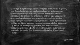 Ο «φ» έχει συσχετιστεί με τις αναλογίες του ανθρωπίνου σώματος,
τους βιορυθμούς του, τον καρδιακό ρυθμό, την απόσταση των
ζωτικών οργάνων μεταξύ τους. Πρώτος ο Leonardo Da Vinci
διαπίστωσε ότι ο λόγος της απόστασης από τον ώμο μας μέχρι την
άκρη των δακτύλων μας προς την απόσταση από τον αγκώνα
μέχρι τις άκρες των δακτύλων μας είναι «φ». Το ίδιο ισχύει και για
το λόγο του ύψους μας προς την απόσταση του αφαλού μας από τη
Γη. Ακόμη και στο θέμα της γοητείας που ασκούν κάποια
πρόσωπα κρύβεται ο «φ». Το ότι σε κάποιους από εμάς ταιριάζει
το καπέλο ή το μούσι ή τα φουντωτά μαλλιά είναι θέμα «Χρυσής
Τομής».
Αρχική σελίδα
 