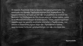 Οι αρχαίοι Αιγύπτιοι ήταν οι πρώτοι που χρησιμοποίησαν την
αναλογία της Χρυσής Τομής στο κτίσιμο των πυραμίδων. Οι
αρχαίοι Έλληνες πέτυχαν με τον «φ» να χωρίσουν τα σκαλιά του
θεάτρου της Επιδαύρου σε δύο άνισα μέρη με τέτοιο τρόπο, ώστε
το αισθητικό αποτέλεσμα να είναι άριστο. Τέλος, χαρακτηριστικό
παράδειγμα της χρυσής αναλογίας αποτελεί ο Παρθενώνας, του
οποίου οι διαστάσεις έχουν λόγο «φ». Πρόσφατα ο Γάλλος
αρχιτέκτονας Corbusier χρησιμοποίησε τον «φ» στα έργα του.
Αρχική σελίδα
 