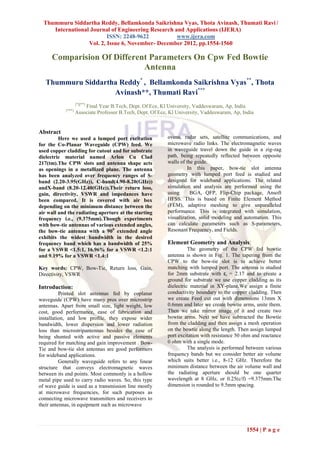 Thummuru Siddartha Reddy, Bellamkonda Saikrishna Vyas, Thota Avinash, Thumati Ravi /
     International Journal of Engineering Research and Applications (IJERA)
                          ISSN: 2248-9622           www.ijera.com
                  Vol. 2, Issue 6, November- December 2012, pp.1554-1560

     Comparision Of Different Parameters On Cpw Fed Bowtie
                            Antenna
   Thummuru Siddartha Reddy* , Bellamkonda Saikrishna Vyas**, Thota
                    Avinash**, Thumati Ravi***
                    [*][**]
                        Final Year B.Tech, Dept. Of Ece, Kl University, Vaddeswaram, Ap, India
            [***]
                    Associate Professor B.Tech, Dept. Of Ece, Kl University, Vaddeswaram, Ap, India


Abstract
         Here we used a lumped port excitation               ovens, radar sets, satellite communications, and
for the Co-Planar Waveguide (CPW) feed. We                   microwave radio links. The electromagnetic waves
used copper cladding for cutout and for substrate            in waveguide travel down the guide in a zig-zag
dielectric material named Arlon Cu Clad                      path, being repeatedly reflected between opposite
217(tm).The CPW slots and antenna shape acts                 walls of the guide.
as openings in a metallized plane. The antenna                         In this paper, bow-tie slot antenna
has been analyzed over frequency ranges of S-                geometry with lumped port feed is studied and
band (2.20-3.95(GHz)), C-band(4.90-8.20(GHz))                designed for wideband applications. The related
andX-band (8.20-12.40(GHz)).Their return loss,               simulation and analysis are performed using the
gain, directivity, VSWR and impedances have                  using      BGA, QFP, Flip-Chip package, Ansoft
been compared. It is covered with air box                    HFSS. This is based on Finite Element Method
depending on the minimum distance between the                (FEM), adaptive meshing to give unparalleled
air wall and the radiating aperture at the starting          performance. This is integrated with simulation,
frequency i.e., (9.375mm).Though experiments                 visualization, solid modeling and automation. This
with bow-tie antennas of various extended angles,            can calculate parameters such as S-parameters,
the bow-tie antenna with a 900 extended angle                Resonant Frequency, and Fields.
exhibits the widest bandwidth in the desired
frequency band which has a bandwidth of 25%                  Element Geometry and Analysis:
for a VSWR <1.5:1, 16.96% for a VSWR <1.2:1                            The geometry of the CPW fed bowtie
and 9.19% for a VSWR <1.4:1                                  antenna is shown in Fig. 1. The tapering from the
                                                             CPW to the bow-tie slot is to achieve better
Key words: CPW, Bow-Tie, Return loss, Gain,                  matching with lumped port. The antenna is studied
Directivity, VSWR                                            for 2mm substrate with εr = 2.17 and to create a
                                                             ground for substrate we use copper cladding as its
Introduction:                                                dielectric material in XY-plane.We assign a finite
          Printed slot antennas fed by coplanar              conductivity boundary to the copper cladding. Then
waveguide (CPW) have many pros over microstrip               we create Feed cut out with dimensions 13mm X
antennas. Apart from small size, light weight, low           0.6mm and later we create bowtie arms, unite them.
cost, good performance, ease of fabrication and              Then we take mirror image of it and create two
installation, and low profile, they expose wider             bowtie arms. Next we have subtracted the Bowtie
bandwidth, lower dispersion and lower radiation              from the cladding and then assign a mesh operation
loss than microstripantennas besides the ease of             on the bowtie along the length. Then assign lumped
being shunted with active and passive elements               port excitation with resistance 50 ohm and reactance
required for matching and gain improvement . Bow-            0 ohm with a single mode.
Tie and bow-tie slot antennas are good performers                      The analysis is performed between various
for wideband applications.                                   frequency bands but we consider better air volume
          Generally waveguide refers to any linear           which suits better i.e., 8-12 GHz. Therefore the
structure that conveys electromagnetic waves                 minimum distance between the air volume wall and
between its end points. Most commonly is a hollow            the radiating aperture should be one quarter
metal pipe used to carry radio waves. So, this type          wavelength at 8 GHz, or 0.25(c/f) =9.375mm.The
of wave guide is used as a transmission line mostly          dimension is rounded to 9.5mm spacing.
at microwave frequencies, for such purposes as
connecting microwave transmitters and receivers to
their antennas, in equipment such as microwave



                                                                                                 1554 | P a g e
 