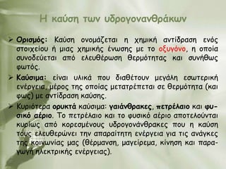 Ε θαύζε ηωκ οδνμγμκακζνάθωκ

 Ονηζμόξ: Καύζε μκμμάδεηαη ε πεμηθή ακηίδναζε εκόξ
  ζημηπείμο ή μηαξ πεμηθήξ έκςζεξ με ημ μλογόκμ, ε μπμία
  ζοκμδεύεηαη από ειεοζένςζε ζενμόηεηαξ θαη ζοκήζςξ
  θςηόξ.
 Καύζημα: είκαη οιηθά πμο δηαζέημοκ μεγάιε εζςηενηθή
  εκένγεηα, μένμξ ηεξ μπμίαξ μεηαηνέπεηαη ζε ζενμόηεηα (θαη
  θςξ) με ακηίδναζε θαύζεξ.
 Κονηόηενα μνοθηά θαύζημα: γαηάκζναθεξ, πεηνέιαημ θαη θο-
  ζηθό αένημ. Σμ πεηνέιαημ θαη ημ θοζηθό αένημ απμηειμύκηαη
  θονίςξ από θμνεζμέκμοξ οδνμγμκάκζναθεξ πμο ε θαύζε
  ημοξ ειεοζενώκεη ηεκ απαναίηεηε εκένγεηα γηα ηηξ ακάγθεξ
  ηεξ θμηκςκίαξ μαξ (ζένμακζε, μαγείνεμα, θίκεζε θαη πανα-
  γςγή ειεθηνηθήξ εκένγεηαξ).
 