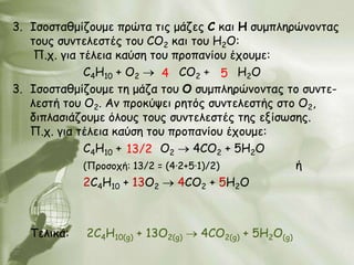 3. Ιζμζηαζμίδμομε πνώηα ηηξ μάδεξ C θαη Ε ζομπιενώκμκηαξ
   ημοξ ζοκηειεζηέξ ημο CO2 θαη ημο Η2Ο:
    Π.π. γηα ηέιεηα θαύζε ημο πνμπακίμο έπμομε:
              C4H10 + O2      4 CO2 + 5 Η2Ο
3. Ιζμζηαζμίδμομε ηε μάδα ημο Ο ζομπιενώκμκηαξ ημ ζοκηε-
   ιεζηή ημο Ο2. Aκ πνμθύρεη νεηόξ ζοκηειεζηήξ ζημ Ο2,
   δηπιαζηάδμομε όιμοξ ημοξ ζοκηειεζηέξ ηεξ ελίζςζεξ.
   Π.π. γηα ηέιεηα θαύζε ημο πνμπακίμο έπμομε:
              C4H10 + 13/2 O2        4CO2 + 5Η2Ο
              (Πνμζμπή: 13/2 = (4∙2+5∙1)/2)       ή
              2C4H10 + 13O2       4CO2 + 5Η2Ο



   Σειηθά:   2C4H10(g) + 13O2(g)   4CO2(g) + 5Η2Ο(g)
 