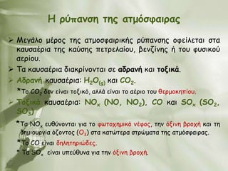 Ε νύπακζε ηεξ αημόζθαηναξ

 Μεγάιμ μένμξ ηεξ αημμζθαηνηθήξ νύπακζεξ μθείιεηαη ζηα
  θαοζαένηα ηεξ θαύζεξ πεηνειαίμο, βεκδίκεξ ή ημο θοζηθμύ
  αενίμο.
 Σα θαοζαένηα δηαθνίκμκηαη ζε αδνακή θαη ημληθά.
 Αδνακή θαοζαένηα: Ε2Ο(g) θαη CO2.
  *To CO2 δεκ είκαη ημληθό, αιιά είκαη ημ αένημ ημο ζενμμθεπίμο.
 Τμληθά θαοζαένηα: ΝΟx (ΝΟ, ΝO2), CO θαη SOx (SO2,
  SO3)
  *Tα NOx εοζύκμκηαη γηα ημ θςημπεμηθό κέθμξ, ηεκ όληκε βνμπή θαη ηε
   δεμημονγία όδμκημξ (Ο3) ζηα θαηώηενα ζηνώμαηα ηεξ αημόζθαηναξ.
  *Tμ CO είκαη δειεηενηώδεξ.
  * Σα SOx είκαη οπεύζοκα γηα ηεκ όληκε βνμπή.
 