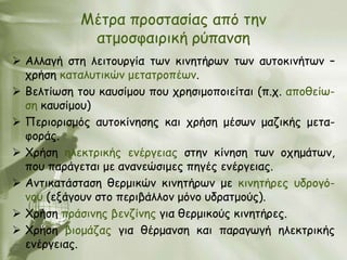 Μέηνα πνμζηαζίαξ από ηεκ
             αημμζθαηνηθή νύπακζε
 Αιιαγή ζηε ιεηημονγία ηςκ θηκεηήνςκ ηςκ αοημθηκήηςκ –
  πνήζε θαηαιοηηθώκ μεηαηνμπέςκ.
 Βειηίςζε ημο θαοζίμμο πμο πνεζημμπμηείηαη (π.π. απμζείς-
  ζε θαοζίμμο)
 Πενημνηζμόξ αοημθίκεζεξ θαη πνήζε μέζςκ μαδηθήξ μεηα-
  θμνάξ.
 Χνήζε ειεθηνηθήξ εκένγεηαξ ζηεκ θίκεζε ηςκ μπεμάηςκ,
  πμο πανάγεηαη με ακακεώζημεξ πεγέξ εκένγεηαξ.
 Ακηηθαηάζηαζε ζενμηθώκ θηκεηήνςκ με θηκεηήνεξ οδνμγό-
  κμο (ελάγμοκ ζημ πενηβάιιμκ μόκμ οδναημμύξ).
 Χνήζε πνάζηκεξ βεκδίκεξ γηα ζενμηθμύξ θηκεηήνεξ.
 Χνήζε βημμάδαξ γηα ζένμακζε θαη παναγςγή ειεθηνηθήξ
  εκένγεηαξ.
 