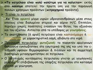  «Τμ πεηνέιαημ είκαη πμιύ πμιύηημμ γηα κα θαίγεηαη»: εθηόξ
  από θαύζημμ απμηειεί ηεκ πνώηε ύιε γηα ηεκ παναγςγή
  πμιιώκ πνήζημςκ πνμσόκηςκ (πεηνμπεμηθά πνμσόκηα).
 Ση είκαη ημ πεηνέιαημ;
   Απ: Γίκαη μνοθηό μίγμα ογνώκ οδνμγμκακζνάθςκ μέζα ζημοξ
  μπμίμοξ είκαη δηαιομέκμη ζηενεμί θαη αένημη Η/C. Γπηπιέμκ,
  πενηέπεη μηθνέξ πμζόηεηεξ εκώζεςκ ημο ζείμο, ημο μλογόκμο
  θαη ημο αδώημο. Ακηιείηαη από ημ οπέδαθμξ με γεωηνήζεηξ.
 Σμ αθαηένγαζημ (ή ανγό) πεηνέιαημ είκαη θαζηακόμαονμ ή θα-
  ζηακμθίηνηκμ με παναθηενηζηηθή μζμή, αδηάιοημ ζημ κενό.
 Πνμέιεοζε πεηνειαίμο: θοημδωηθή: ημ πιαγθηόκ ανπέγμκςκ
  ζαιαζζώκ εγθιςβίζηεθε ζημ εζςηενηθό ηεξ γεξ θαη οπό ηεκ ε-
  πίδναζε ορειώκ ζενμμθναζηώκ & πηέζεςκ θαη ηε ζομμεημπή
  βαθηενίςκ μεηαζπεμαηίζηεθε ζε πεηνέιαημ.
 Ο εκημπηζμόξ θμηηάζμαημξ πεηνειαίμο γίκεηαη με γεςιμγηθέξ
  μειέηεξ. Η επηβεβαίςζε ηεξ ύπανλεξ πεηνειαίμο ζημ θμίηαζμα
  γίκεηαη με γεώηνεζε.
 