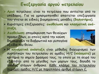 Γπελενγαζία ανγμύ πεηνειαίμο
 Ανγό πεηνέιαημ: είκαη ημ πεηνέιαημ πμο ακηιείηαη από ημ
  οπέδαθμξ. Γηα κα πνεζημμπμηεζεί απαηηείηαη επελενγαζία
  πμο γίκεηαη ζε εηδηθέξ βημμεπακηθέξ μμκάδεξ (δηοιηζηήνηα).
 Κονηόηενεξ επελενγαζίεξ: απμζείωζε θαη θιαζμαηηθή από-
  ζηαλε.
 Απμζείωζε: απμμάθνοκζε ηςκ ζεημύπςκ
  πνμζμείλεςκ, μη μπμίεξ θαηά ηεκ θαύζε
  δεμημονγμύκ ηα δηαβνςηηθά θαη νοπμγόκα
  μλείδηα ημο ζείμο.
 Η θιαζμαηηθή απόζηαλε είκαη μέζμδμξ δηαπςνηζμμύ ηςκ
  ζοζηαηηθώκ ημο πεηνειαίμο ζε μμάδεξ Η/C (θιάζμαηα) με
  θνηηήνημ ημ ζεμείμ βναζμμύ ημοξ, ημ μπμίμ με ηε ζεηνά ημο
  ελανηάηαη από ημ μέγεζμξ ηςκ μμνίςκ ημοξ, δειαδή ημ
  πιήζμξ αηόμςκ άκζναθα. Κάζε θιάζμα ημο πεηνειαίμο
  πενηέπεη μμάδεξ Η/C με παναπιήζημ ανηζμό αηόμςκ C.
 