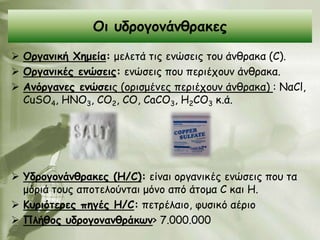 Οη οδνμγμκάκζναθεξ

 Ονγακηθή Φεμεία: μειεηά ηηξ εκώζεηξ ημο άκζναθα (C).
 Ονγακηθέξ εκώζεηξ: εκώζεηξ πμο πενηέπμοκ άκζναθα.
 Ακόνγακεξ εκώζεηξ (oνηζμέκεξ πενηέπμοκ άκζναθα) : ΝαCl,
  CuSO4, HNO3, CO2, CO, CaCO3, H2CO3 θ.ά.




 Υδνμγμκάκζναθεξ (Ε/C): είκαη μνγακηθέξ εκώζεηξ πμο ηα
  μόνηά ημοξ απμηειμύκηαη μόκμ από άημμα C θαη H.
 Κονηόηενεξ πεγέξ Ε/C: πεηνέιαημ, θοζηθό αένημ
 Πιήζμξ οδνμγμκακζνάθωκ> 7.000.000
 