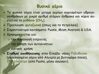 Φοζηθό αένημ
 Σμ θοζηθό αένημ είκαη μείγμα αενίςκ θμνεζμέκςκ οδνμγμ-
  κακζνάθςκ με μηθνό ανηζμό αηόμςκ άκζναθα θαη θύνημ ζο-
  ζηαηηθό ημ μεζάκημ (CH4).
 Πνμέιεοζε: θοημδωηθή (όπςξ θαη ημ πεηνέιαημ)
 ΢εμακηηθόηενα θμηηάζμαηα: Ρςζία, Μέζε Ακαημιή & USA.
 Χνεζημμπμηείηαη γηα:
   o ηεκ παναγςγή εκένγεηαξ
   o ηεκ θίκεζε ηςκ αοημθηκήηςκ
   o μηθηαθή πνήζε
 Σηαζμμί απμζήθεοζεξ ζηεκ Γιιάδα: κήζμξ Ρεβοζμύζα
  (ογνμπμηεμέκμ αένημ από Αιγενία με βοηημθόνα πιμία),
  ΢ηδενόθαζηνμ (από Ρςζία, μέζς αγςγώκ).
 