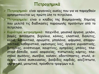 Πεηνμπεμηθά
 Πεηνμπεμηθά: είκαη μνγακηθέξ μοζίεξ πμο γηα κα παναπζμύκ
  πνεζημμπμηείηαη ςξ πνώηε ύιε ημ πεηνέιαημ.
 Πεηνμπεμεία: είκαη μ θιάδμξ ηεξ Βημμεπακηθήξ Χεμείαξ
  πμο μειεηά ηηξ δηαδηθαζίεξ παναγςγήξ πνμσόκηςκ από ημ
  πεηνέιαημ.
 Κονηόηενα πεηνμπεμηθά: παηπκίδηα, μμοζηθά όνγακα, μειάκη,
  βαθέξ, ιηπάζμαηα, βενκίθηα, θόιιεξ, ειαζηηθά, δηαιύηεξ,
  θενηά, θαιιοκηηθά, ανώμαηα, μπαιόκηα, θάνμαθα, απμννο-
  πακηηθά, θαζανηζηηθά, οθάκζημεξ ίκεξ, όνγακα γομκαζηηθήξ,
  βηηαμίκεξ, μηκόπκεομα, θμονηίκεξ, μμπνέιεξ, μπάιεξ, πια-
  ζηηθά δάπεδα, γοαιί αζθαιείαξ, πηζηςηηθέξ θάνηεξ, πια-
  ζηηθμί ζςιήκεξ, ζςζίβηα, θαιζόκ, μδμκηόπαζηεξ, ζηοιό, α-
  ζεηόκ, οιηθά ζοζθεοαζίαξ, βαιβίδεξ θανδηάξ, αιελίπηςηα,
  εθνεθηηθά, μμκςηηθά, πνόζζεηα ηνμθίμςκ θ.ά.
 