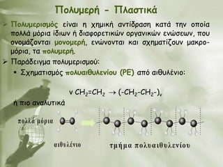 Πμιομενή - Πιαζηηθά
 Πμιομενηζμόξ είκαη ε πεμηθή ακηίδναζε θαηά ηεκ μπμία
  πμιιά μόνηα ίδηςκ ή δηαθμνεηηθώκ μνγακηθώκ εκώζεςκ, πμο
  μκμμάδμκηαη μμκμμενή, εκώκμκηαη θαη ζπεμαηίδμοκ μαθνμ-
  μόνηα, ηα πμιομενή.
 Πανάδεηγμα πμιομενηζμμύ:
    ΢πεμαηηζμόξ πμιοαηζοιεκίμο (PE) από αηζοιέκημ:

                       κ CH2=CH2     (-CH2-CH2-)v
   ή πημ ακαιοηηθά

    πολλά μόρια


                  αιθυλένιο        τμ ή μα πολυαιθυλενίου
 