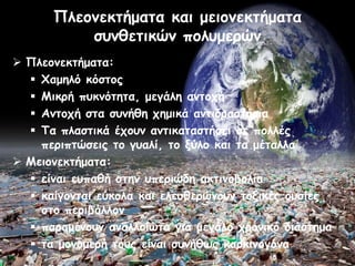 Πιεμκεθηήμαηα θαη μεημκεθηήμαηα
          ζοκζεηηθώκ πμιομενώκ
 Πιεμκεθηήμαηα:
   Φαμειό θόζημξ
   Μηθνή ποθκόηεηα, μεγάιε ακημπή
   Ακημπή ζηα ζοκήζε πεμηθά ακηηδναζηήνηα
   Τα πιαζηηθά έπμοκ ακηηθαηαζηήζεη ζε πμιιέξ
    πενηπηώζεηξ ημ γοαιί, ημ λύιμ θαη ηα μέηαιια
 Μεημκεθηήμαηα:
   είκαη εοπαζή ζηεκ οπενηώδε αθηηκμβμιία
   θαίγμκηαη εύθμια θαη ειεοζενώκμοκ ημληθέξ μοζίεξ
    ζημ πενηβάιιμκ
   παναμέκμοκ ακαιιμίωηα γηα μεγάιμ πνμκηθό δηάζηεμα
   ηα μμκμμενή ημοξ είκαη ζοκήζωξ θανθηκμγόκα
 