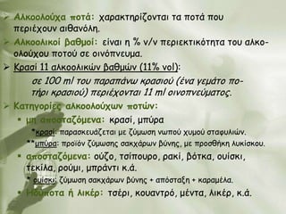  Αιθμμιμύπα πμηά: παναθηενίδμκηαη ηα πμηά πμο
  πενηέπμοκ αηζακόιε.
 Αιθμμιηθμί βαζμμί: είκαη ε % v/v πενηεθηηθόηεηα ημο αιθμ-
  μιμύπμο πμημύ ζε μηκόπκεομα.
 Κναζί 11 αιθμμιηθώκ βαζμώκ (11% vol):
      ζε 100 ml ημο παναπάκς θναζημύ (έκα γεμάημ πμ-
      ηήνη θναζημύ) πενηέπμκηαη 11 ml oηκμπκεύμαημξ.
 Καηεγμνίεξ αιθμμιμύπωκ πμηώκ:
    με απμζηαδόμεκα: θναζί, μπύνα
      *θναζί: παναζθεοάδεηαη με δύμςζε κςπμύ πομμύ ζηαθοιηώκ.
     **μπύνα: πνμσόκ δύμςζεξ ζαθπάνςκ βύκεξ, με πνμζζήθε ιοθίζθμο.
    απμζηαδόμεκα: μύδμ, ηζίπμονμ, ναθί, βόηθα, μοίζθη,
     ηεθίια, νμύμη, μπνάκηη θ.ά.
     * μοίζθη: δύμςζε ζαθπάνςκ βύκεξ + απόζηαλε + θαναμέια.
    Εδύπμηα ή ιηθέν: ηζένη, θμοακηνό, μέκηα, ιηθέν, θ.ά.
 